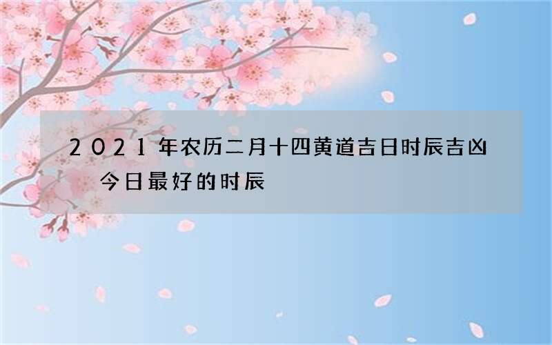 2021年农历二月十四黄道吉日时辰吉凶 今日最好的时辰